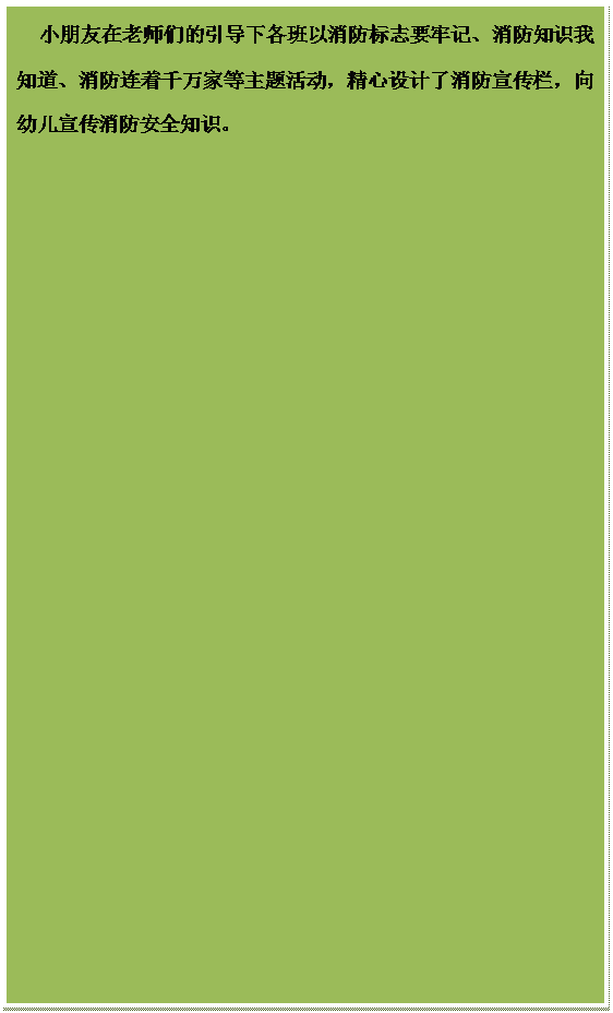 文本框:小朋友在老师们的引导下各班以消防标志要牢记、消防知识我知道、消防连着千万家等主题活动，精心设计了消防宣传栏，向幼儿宣传消防安全知识。